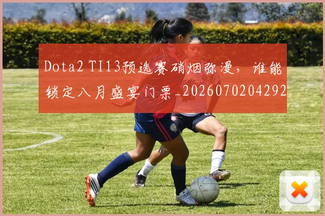 Dota2 TI13预选赛硝烟弥漫，谁能锁定八月盛宴门票_20260702042925