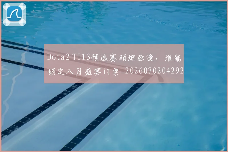 Dota2 TI13预选赛硝烟弥漫,谁能锁定八月盛宴门票_20260702042925