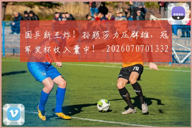 国乒新王炸！孙颖莎力压群雄，冠军奖杯收入囊中！_20260707013325