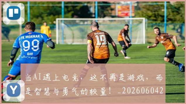 当AI遇上电竞,这不再是游戏,而是智慧与勇气的较量!_20260604232520