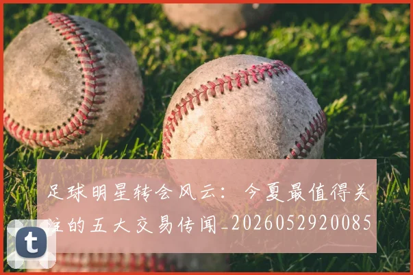足球明星转会风云:今夏最值得关注的五大交易传闻_20260529200859