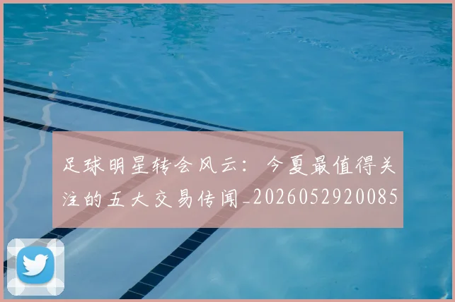 足球明星转会风云：今夏最值得关注的五大交易传闻_20260529200859