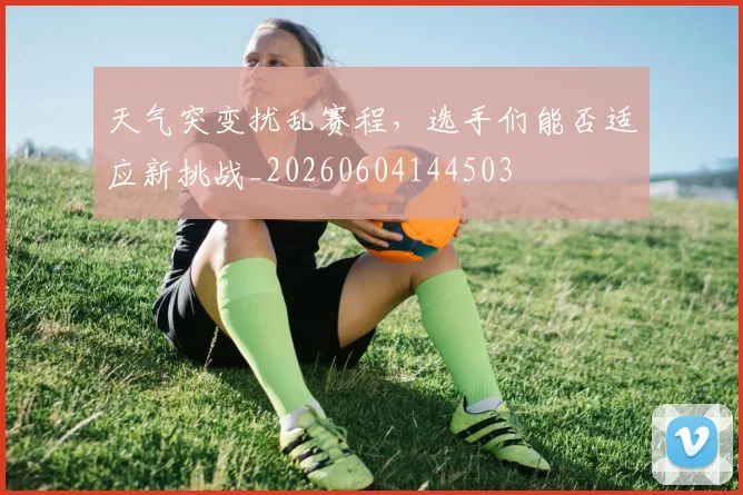 天气突变扰乱赛程,选手们能否适应新挑战_20260604144503