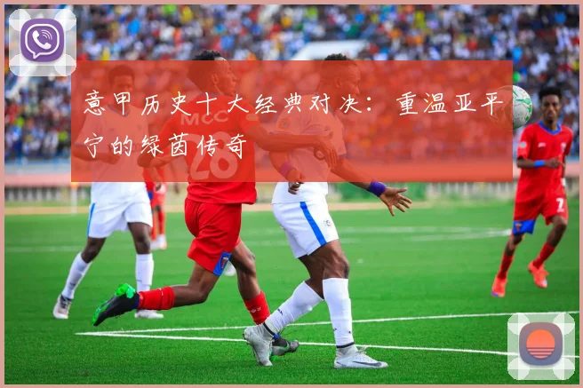 意甲历史十大经典对决：重温亚平宁的绿茵传奇