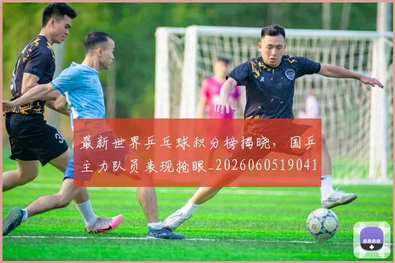 最新世界乒乓球积分榜揭晓，国乒主力队员表现抢眼_20260605190417