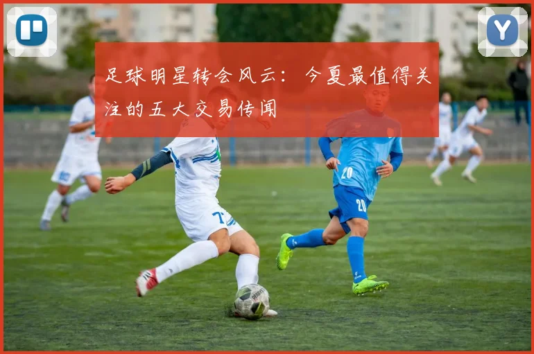 足球明星转会风云:今夏最值得关注的五大交易传闻