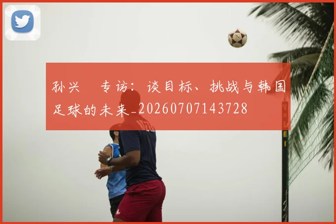 孙兴慜专访:谈目标、挑战与韩国足球的未来_20260707143728