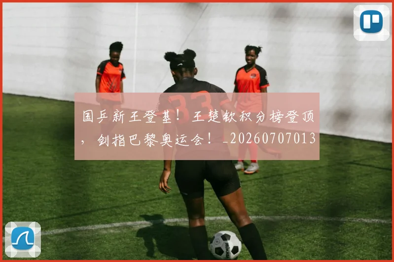 国乒新王登基！王楚钦积分榜登顶，剑指巴黎奥运会！_20260707013327