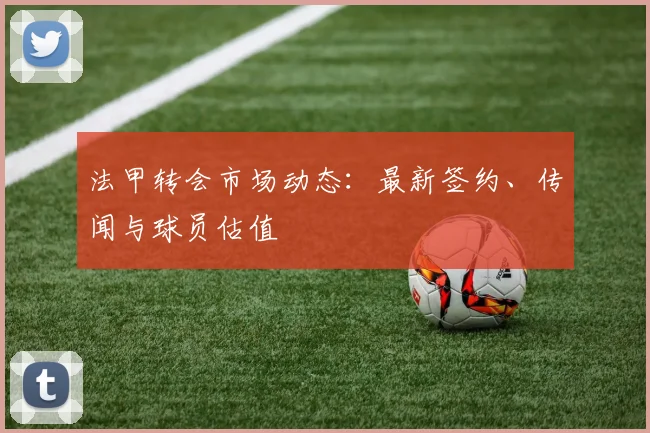 法甲转会市场动态:最新签约、传闻与球员估值