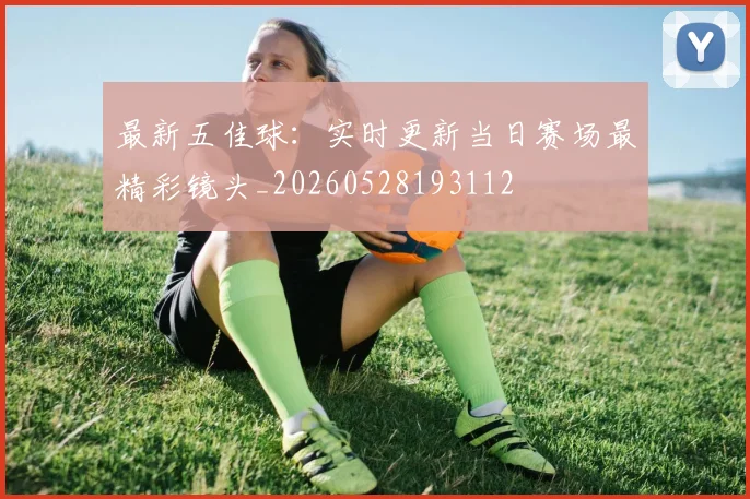 最新五佳球:实时更新当日赛场最精彩镜头_20260528193112