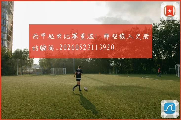 西甲经典比赛重温：那些载入史册的瞬间_20260523113920