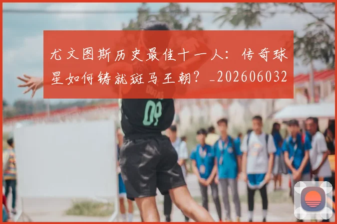 尤文图斯历史最佳十一人：传奇球星如何铸就斑马王朝？_20260603222032