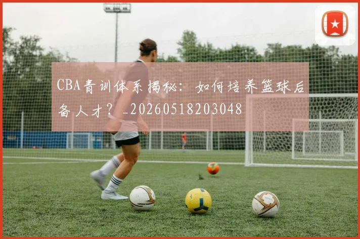 CBA青训体系揭秘:如何培养篮球后备人才?_20260518203048