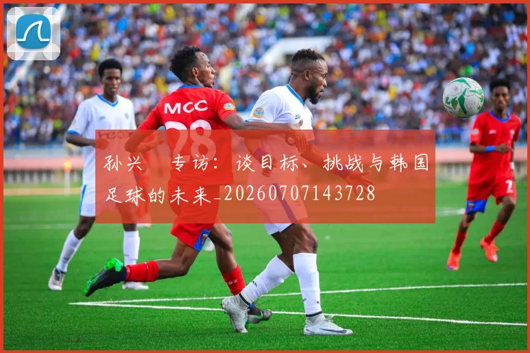 孙兴慜专访:谈目标、挑战与韩国足球的未来_20260707143728