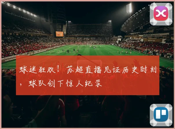 球迷狂欢!苏超直播见证历史时刻,球队创下惊人纪录